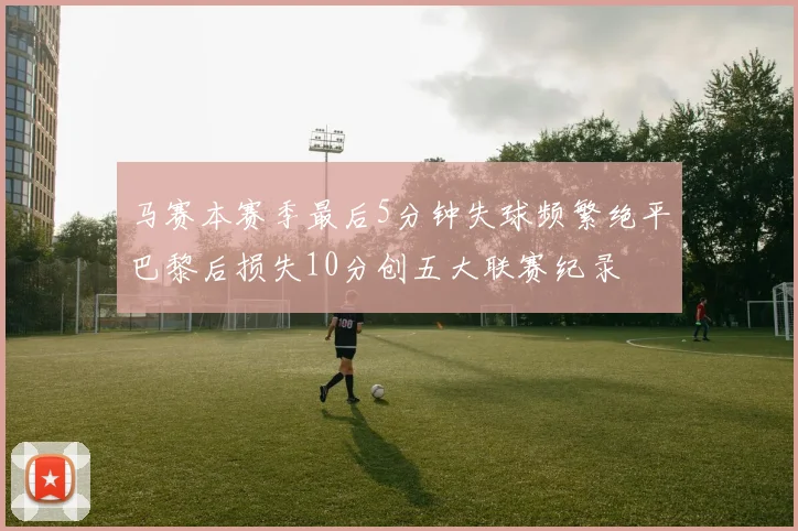 马赛本赛季最后5分钟失球频繁绝平巴黎后损失10分创五大联赛纪录