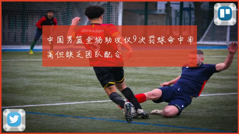 中国男篮全场助攻仅9次罚球命中率高但缺乏团队配合
