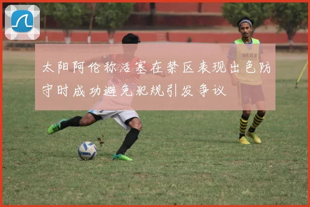 太阳阿伦称活塞在禁区表现出色防守时成功避免犯规引发争议
