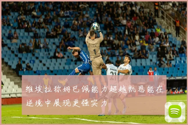 维埃拉称姆巴佩能力超越凯恩能在逆境中展现更强实力