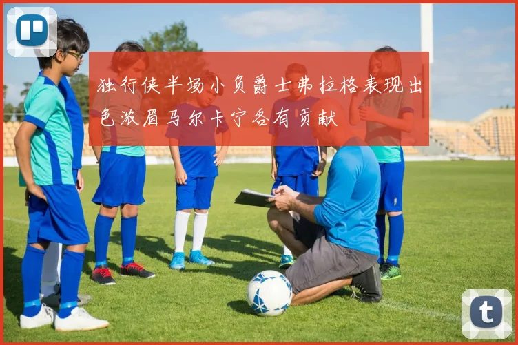 独行侠半场小负爵士弗拉格表现出色浓眉马尔卡宁各有贡献