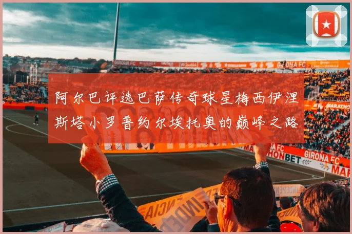 阿尔巴评选巴萨传奇球星梅西伊涅斯塔小罗普约尔埃托奥的巅峰之路
