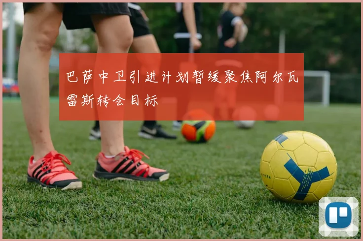 巴萨中卫引进计划暂缓聚焦阿尔瓦雷斯转会目标