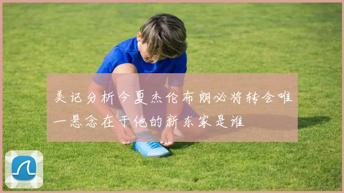 美记分析今夏杰伦布朗必将转会唯一悬念在于他的新东家是谁