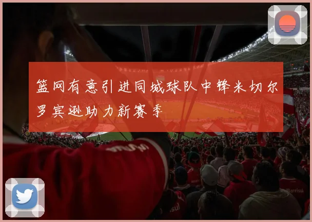 篮网有意引进同城球队中锋米切尔罗宾逊助力新赛季