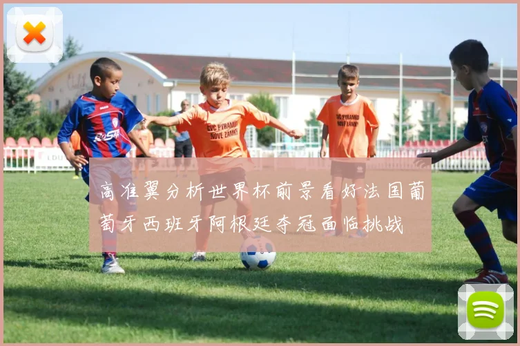 高准翼分析世界杯前景看好法国葡萄牙西班牙阿根廷夺冠面临挑战