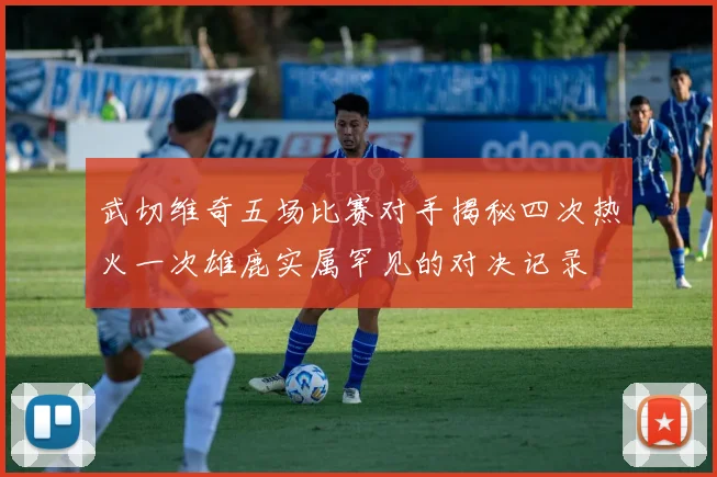 武切维奇五场比赛对手揭秘四次热火一次雄鹿实属罕见的对决记录