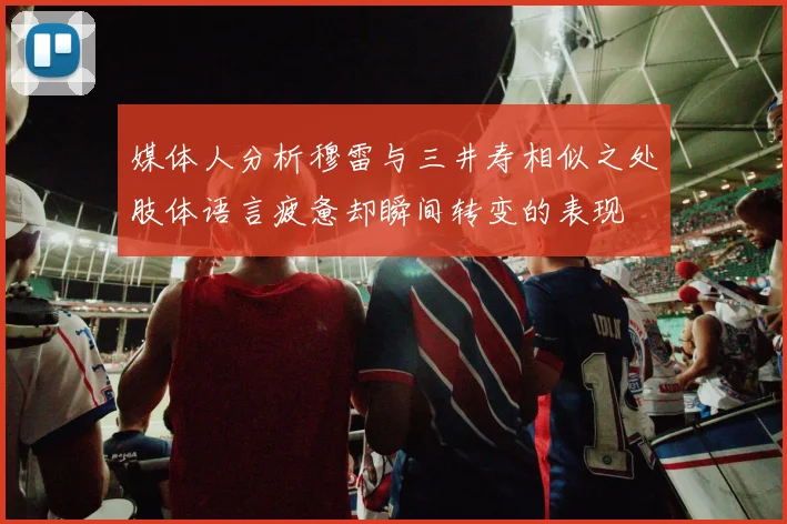 媒体人分析穆雷与三井寿相似之处肢体语言疲惫却瞬间转变的表现