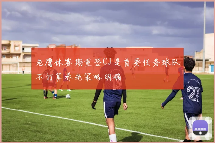 老鹰休赛期重签CJ是首要任务球队不打算养老策略明确