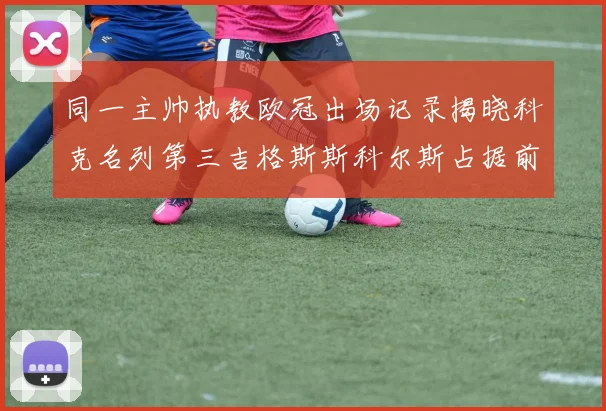 同一主帅执教欧冠出场记录揭晓科克名列第三吉格斯斯科尔斯占据前两位